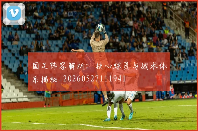 国足阵容解析:核心球员与战术体系揭秘_20260527111941