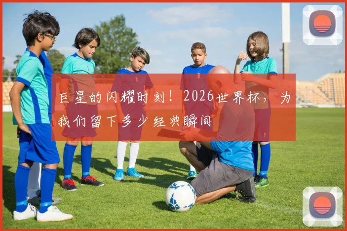 巨星的闪耀时刻!2026世界杯,为我们留下多少经典瞬间