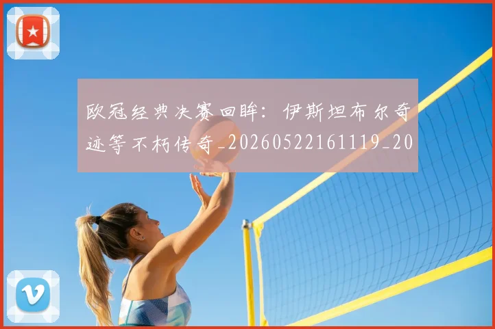 欧冠经典决赛回眸：伊斯坦布尔奇迹等不朽传奇_20260522161119_20260609230455