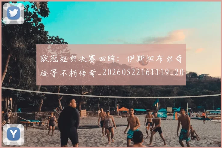 欧冠经典决赛回眸:伊斯坦布尔奇迹等不朽传奇_20260522161119_20260609230455